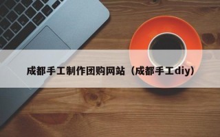 沈丘成都手工制作团购网站（成都手工diy）