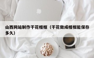 沈丘山西网站制作干花相框（干花做成相框能保存多久）